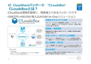Dell Japan, Inc.
CLoudsBoxとは？
27
•CloudStack環境を簡単に、環境導⼊できるパッケージです
•598万円~HW/SW/導⼊込みのAll-In-Oneソリューション
⼿軽なアプライアンス型
プライベートクラウド基盤構築に必要なハードウェア、ソフ
トウェア、構築がパッケージ化されているため、⼿軽に迅速
に社内に導⼊できます。
短納期・⾼品質軽
稼働検証済みの構成で提供するため、短期間で⾼品質な構成
の納品が可能です。
セキュリティ・ガバナンスの確保
社内プライベート環境の導⼊でユーザーへの利便性を提供し
つつ 重要なデータは社内で管理という安全性を提供可能です。
⾼い互換性・移⾏性
クラウド事業者に多く採⽤されているCloudStackの採⽤によ
り多くのパブリッククラウドと連携でき 移⾏性も⾼まります。
安⼼の保守
CloudStackの障害に専任の技術者が⽇本語でサポートします。
英語での問合せは不要になります。
【お問い合わせ】
デル株式会社
エンタープライズソリューション統括本部 ソリューションビジネス開発部
E-MAIL : JP_ESG_BDM@Dell.com
6）CloudStackパッケージ “CLoudsBox”
 
