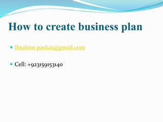 How to create business plan 
 Ibrahim.pashat@gmail.com 
 Cell: +923159153140 
 
