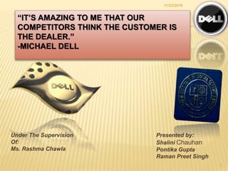 “IT’S AMAZING TO ME THAT OUR
COMPETITORS THINK THE CUSTOMER IS
THE DEALER.”
-MICHAEL DELL
11/23/2016
1
Under The Supervision
Of:
Ms. Rashma Chawla
Presented by:
Shalini Chauhan
Pontika Gupta
Raman Preet Singh
 