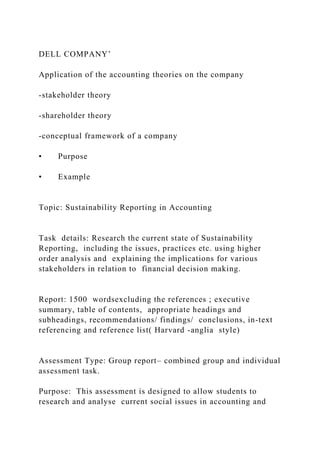 DELL COMPANY’
Application of the accounting theories on the company
-stakeholder theory
-shareholder theory
-conceptual framework of a company
• Purpose
• Example
Topic: Sustainability Reporting in Accounting
Task details: Research the current state of Sustainability
Reporting, including the issues, practices etc. using higher
order analysis and explaining the implications for various
stakeholders in relation to financial decision making.
Report: 1500 wordsexcluding the references ; executive
summary, table of contents, appropriate headings and
subheadings, recommendations/ findings/ conclusions, in-text
referencing and reference list( Harvard -anglia style)
Assessment Type: Group report– combined group and individual
assessment task.
Purpose: This assessment is designed to allow students to
research and analyse current social issues in accounting and
 