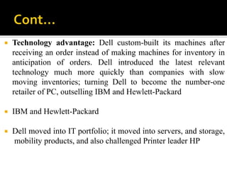    Technology advantage: Dell custom-built its machines after
    receiving an order instead of making machines for inventory in
    anticipation of orders. Dell introduced the latest relevant
    technology much more quickly than companies with slow
    moving inventories; turning Dell to become the number-one
    retailer of PC, outselling IBM and Hewlett-Packard

   IBM and Hewlett-Packard

   Dell moved into IT portfolio; it moved into servers, and storage,
    mobility products, and also challenged Printer leader HP
 