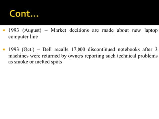    1993 (August) – Market decisions are made about new laptop
    computer line

   1993 (Oct.) – Dell recalls 17,000 discontinued notebooks after 3
    machines were returned by owners reporting such technical problems
    as smoke or melted spots
 