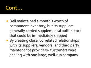    Dell maintained a month’s worth of
    component inventory, but its suppliers
    generally carried supplemental buffer stock
    that could be immediately shipped
   By creating close, correlated relationships
    with its suppliers, vendors, and third party
    maintenance providers- customers were
    dealing with one large, well-run company
 