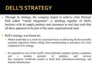    Through its strategy, the company hoped to achieve what Michael
    Dell called "virtual integration"—a stitching together of Dell's
    business with its supply partners and customers in real time such that
    all three appeared to be part of the same organizational team

   Dell’s strategy was based on:
     Market leadership as a result of a persistent focus on delivering the best possible
      customer experience. Direct selling, from manufacturing to consumer, was a key
      component of its strategy

     Its reputation as one of the world’s most preferred computer systems companies
      and       a      premier provider    of      products     and      services
      that customers worldwide needed to build their information-technology and
      internet infrastructure
 
