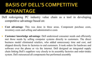 Dell redesigning PC industry value chain as a tool in developing
  competitive advantage based on:
   Cost advantage: This was done in three areas. Component purchase costs,
    inventory costs and selling and administrative costs

   Customer knowledge advantage: Dell understood consumer needs and efficiently
    met those needs by selling computer systems directly to customers. The direct
    business model eliminated retailers, who added unnecessary time and cost, and
    shipped directly from its factories to end customers. It took orders for hardware and
    software over the phone or via the internet. Dell designed an integrated supply
    chain linking Dell’s suppliers very closely to its assembly factories and order-intake
    system. Dell outsourced all components but performed assembly
 