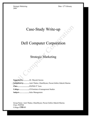 Date- 12th February
Strategic Marketing
2009




                 Case-Study Write-up


          Dell Computer Corporation


                      Strategic Marketing




Suggested by-……….Dr. Mayank Saxena
Submitted by-………Aarti Thakur, GhanShyam, Pawan Gehlot, Rakesh Sharma
Class-………………..PGPSM 4th Term
College-……………..CH Institute of management Studies
Subject-……………..Sales Management




Group Name- Aarti Thakur, GhanShyam, Pawan Gehlot, Rakesh Sharma
Class- PGPSM
College- CHIMS
 