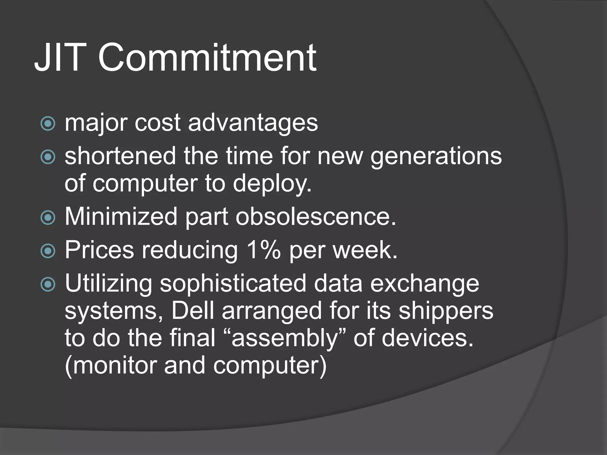 JIT Commitmentmajor cost advantages shortened the time for new generations of computer to deploy.Minimized part obsolescence.Prices reducing 1% per week.Utilizing sophisticated data exchange systems, Dell arranged for its shippers to do the final “assembly” of devices. (monitor and computer)