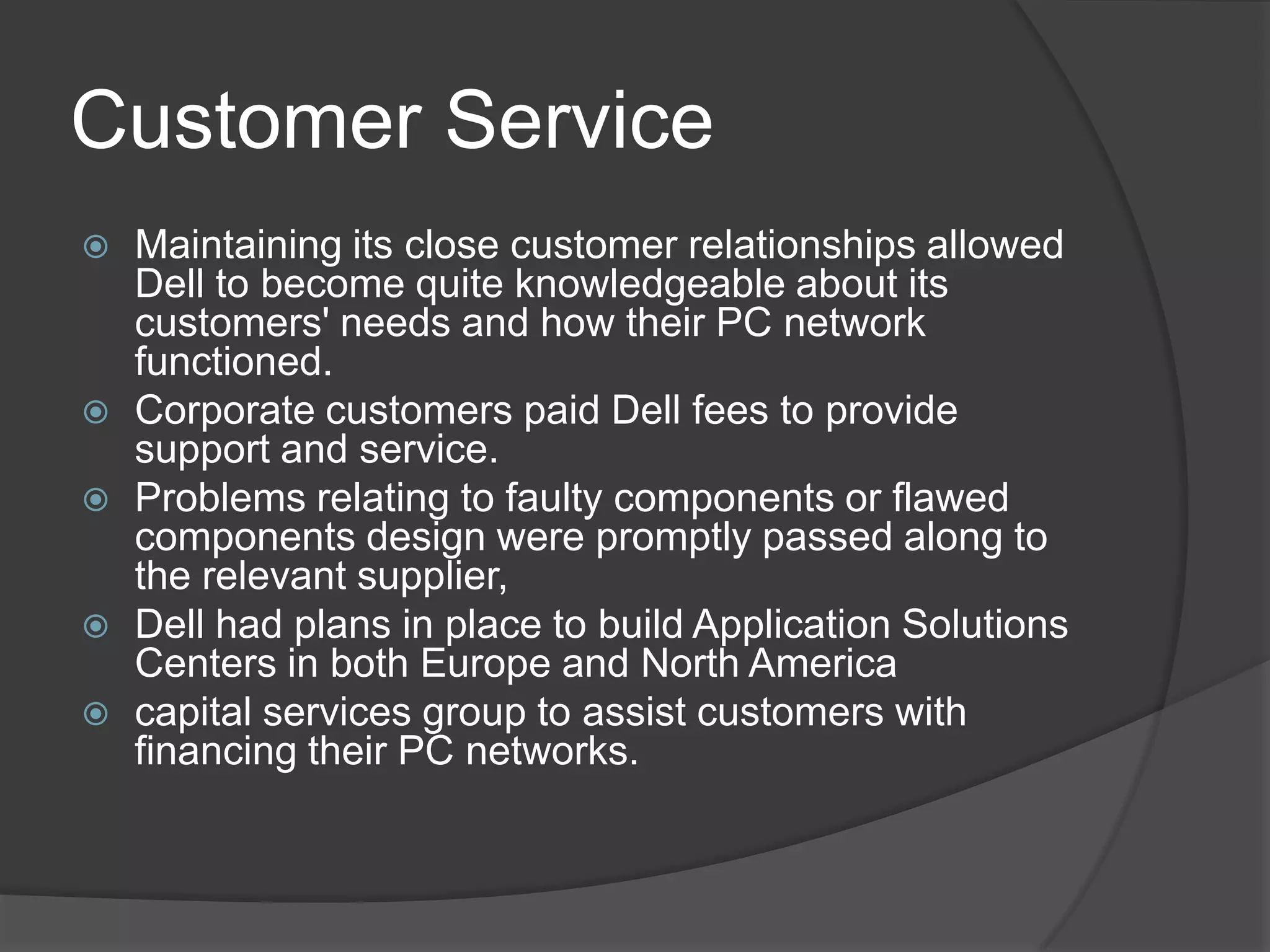 Customer ServiceMaintaining its close customer relationships allowed Dell to become quite knowledgeable about its customers' needs and how their PC network functioned.Corporate customers paid Dell fees to provide support and service. Problems relating to faulty components or flawed components design were promptly passed along to the relevant supplier,Dell had plans in place to build Application Solutions Centers in both Europe and North America capital services group to assist customers with financing their PC networks.