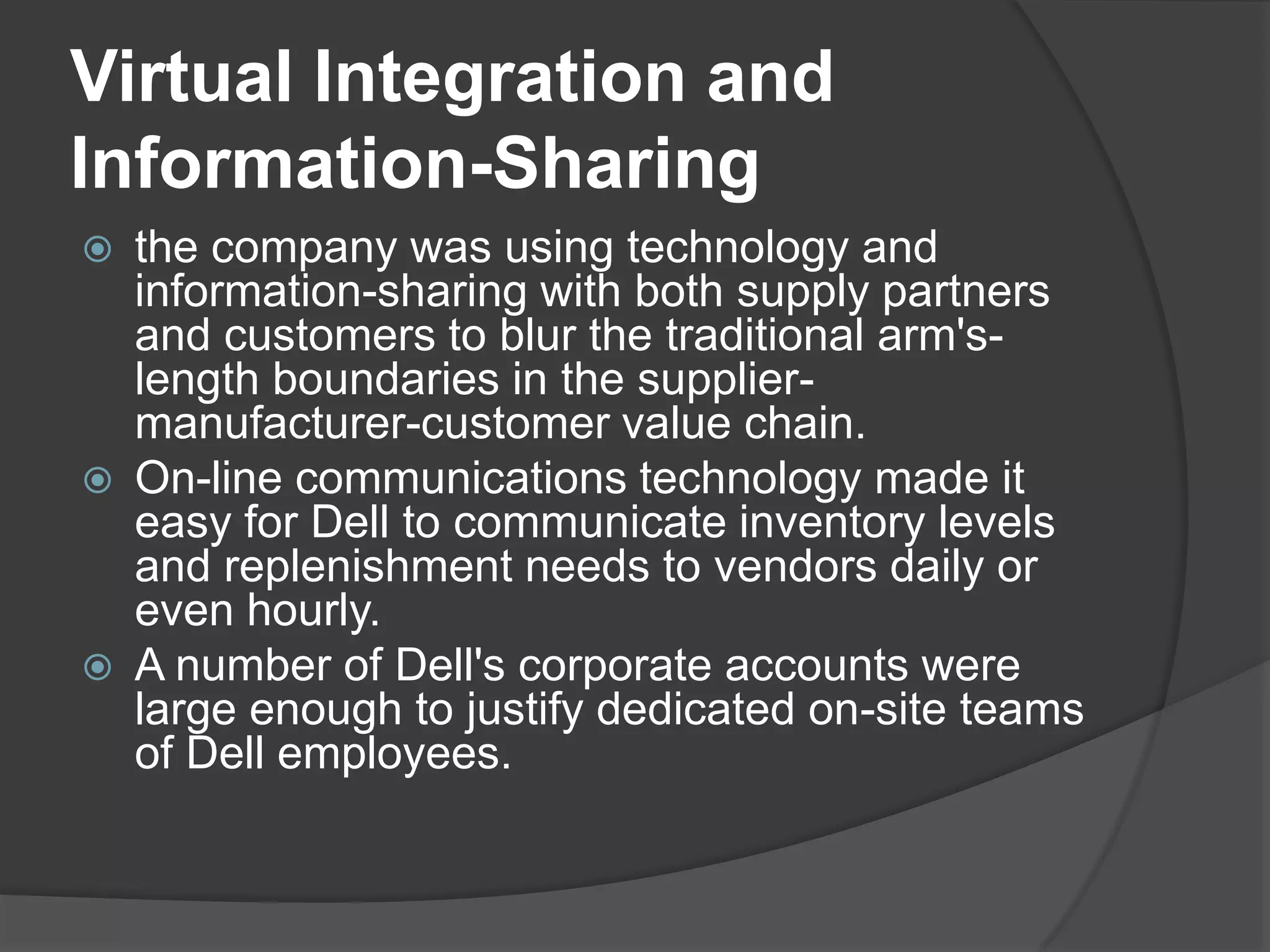 Virtual Integration and Information-Sharingthe company was using technology and information-sharing with both supply partners and customers to blur the traditional arm's-length boundaries in the supplier- manufacturer-customer value chain.On-line communications technology made it easy for Dell to communicate inventory levels and replenishment needs to vendors daily or even hourly.A number of Dell's corporate accounts were large enough to justify dedicated on-site teams of Dell employees.