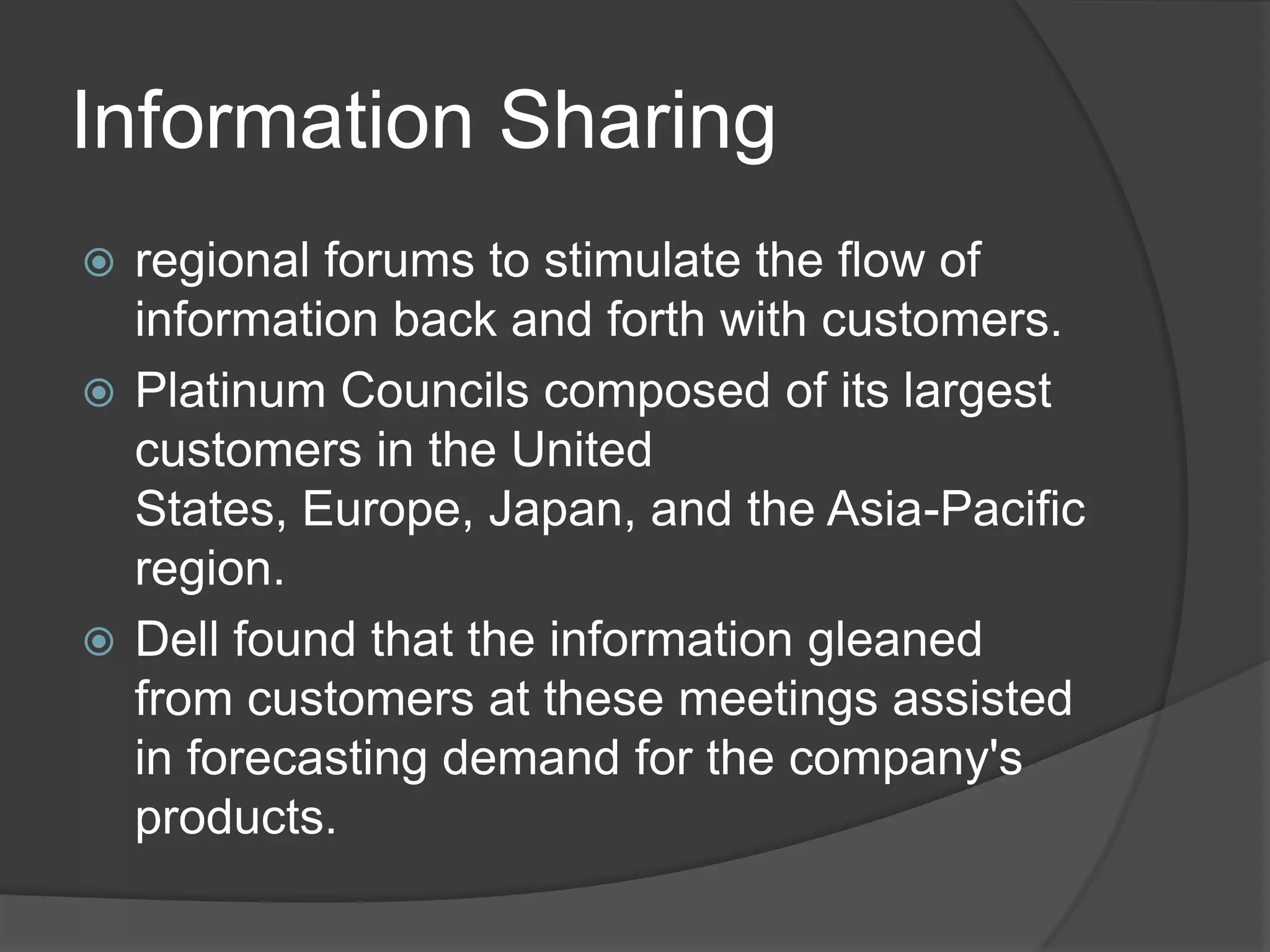 Information Sharingregional forums to stimulate the flow of information back and forth with customers. Platinum Councils composed of its largest customers in the United States, Europe, Japan, and the Asia-Pacific region.Dell found that the information gleaned from customers at these meetings assisted in forecasting demand for the company's products.