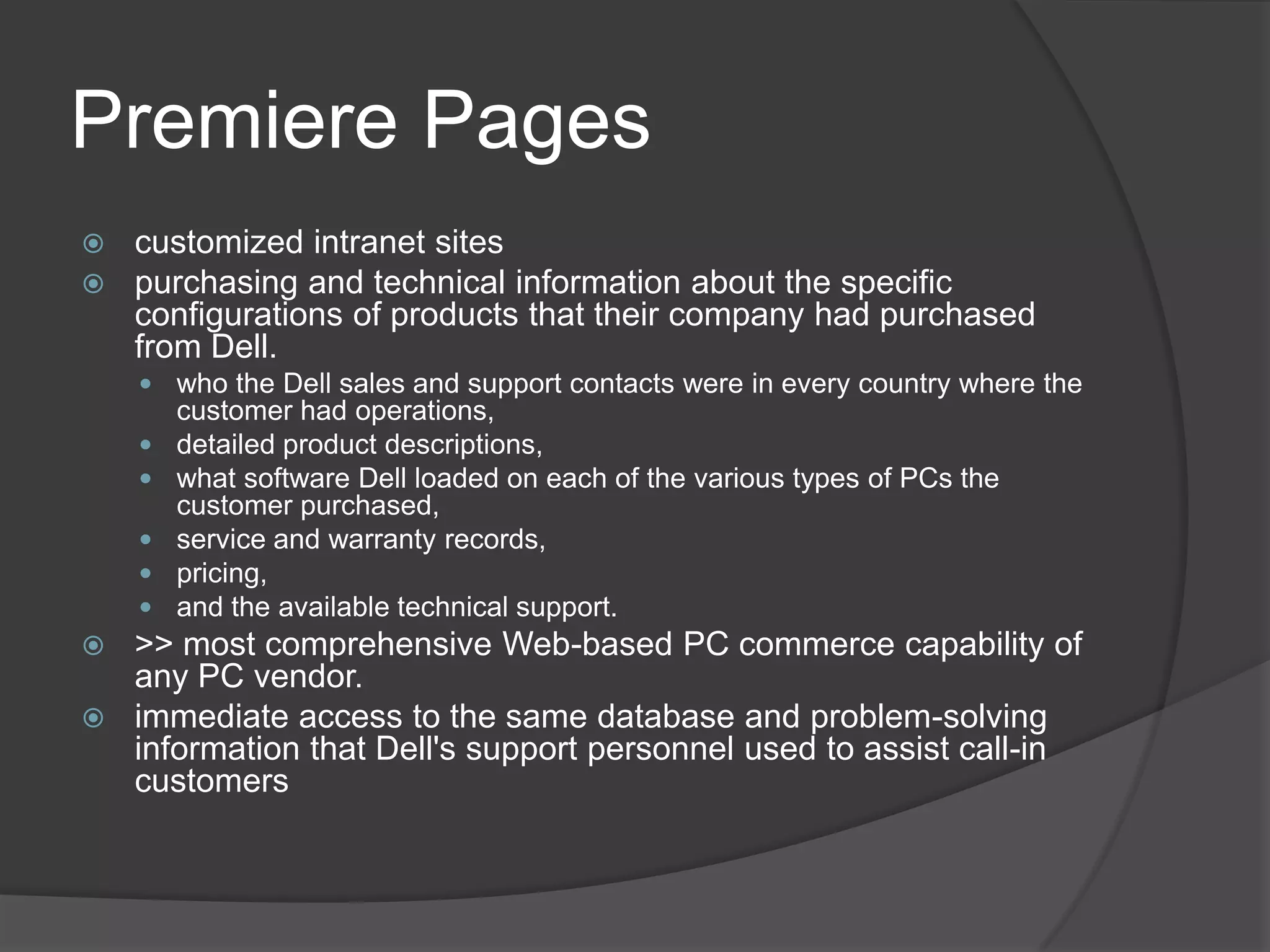 Premiere Pagescustomized intranet sitespurchasing and technical information about the specific configurations of products that their company had purchased from Dell.who the Dell sales and support contacts were in every country where the customer had operations, detailed product descriptions, what software Dell loaded on each of the various types of PCs the customer purchased, service and warranty records, pricing, and the available technical support.>> most comprehensive Web-based PC commerce capability of any PC vendor.immediate access to the same database and problem-solving information that Dell's support personnel used to assist call-in customers