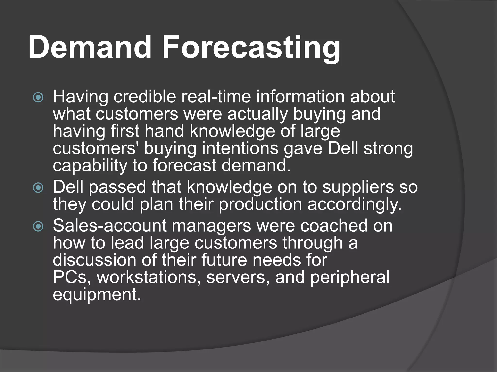 Demand ForecastingHaving credible real-time information about what customers were actually buying and having first hand knowledge of large customers' buying intentions gave Dell strong capability to forecast demand. Dell passed that knowledge on to suppliers so they could plan their production accordingly. Sales-account managers were coached on how to lead large customers through a discussion of their future needs for PCs, workstations, servers, and peripheral equipment. 
