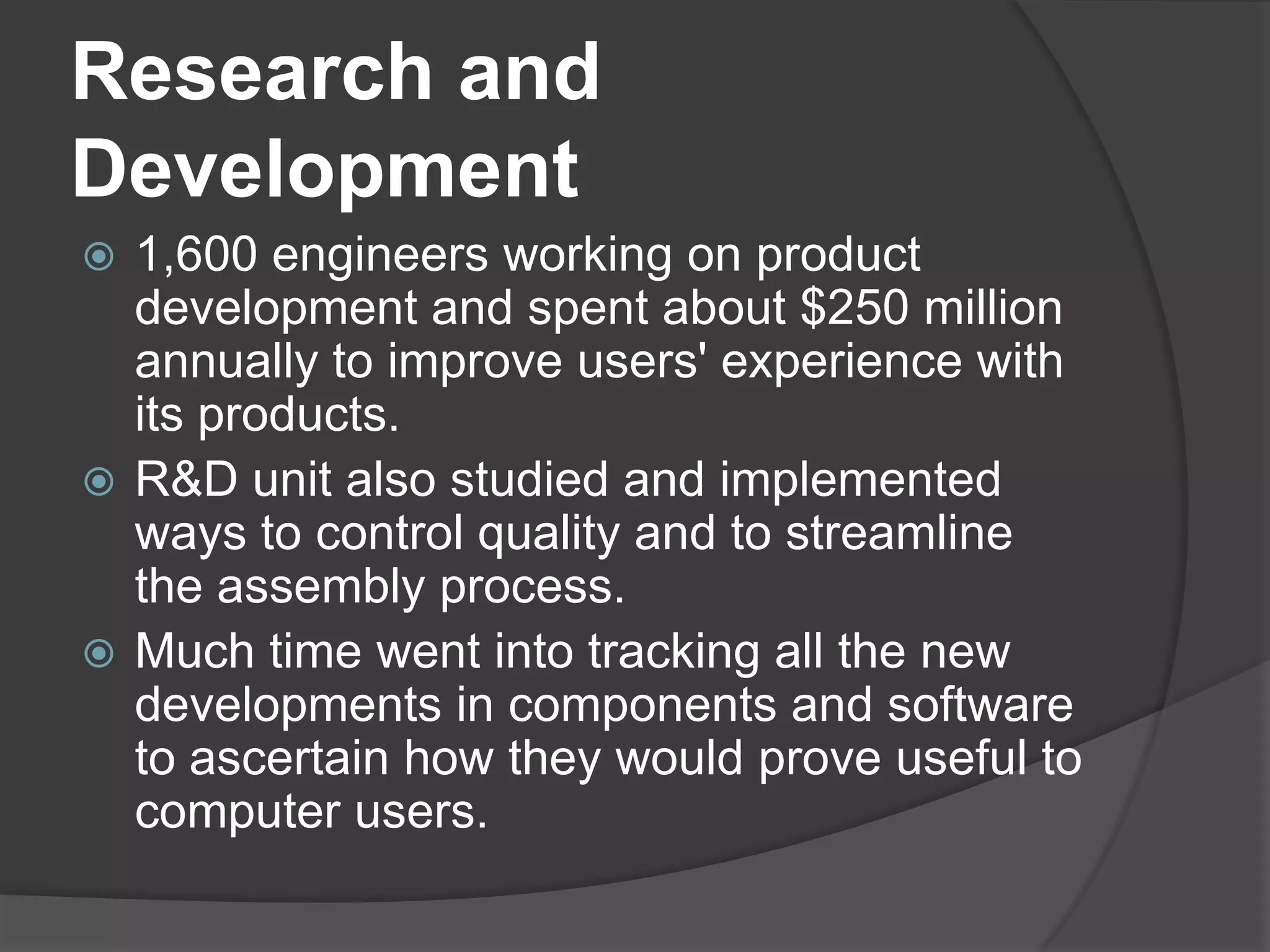 Research and Development1,600 engineers working on product development and spent about $250 million annually to improve users' experience with its products.R&D unit also studied and implemented ways to control quality and to streamline the assembly process. Much time went into tracking all the new developments in components and software to ascertain how they would prove useful to computer users. 