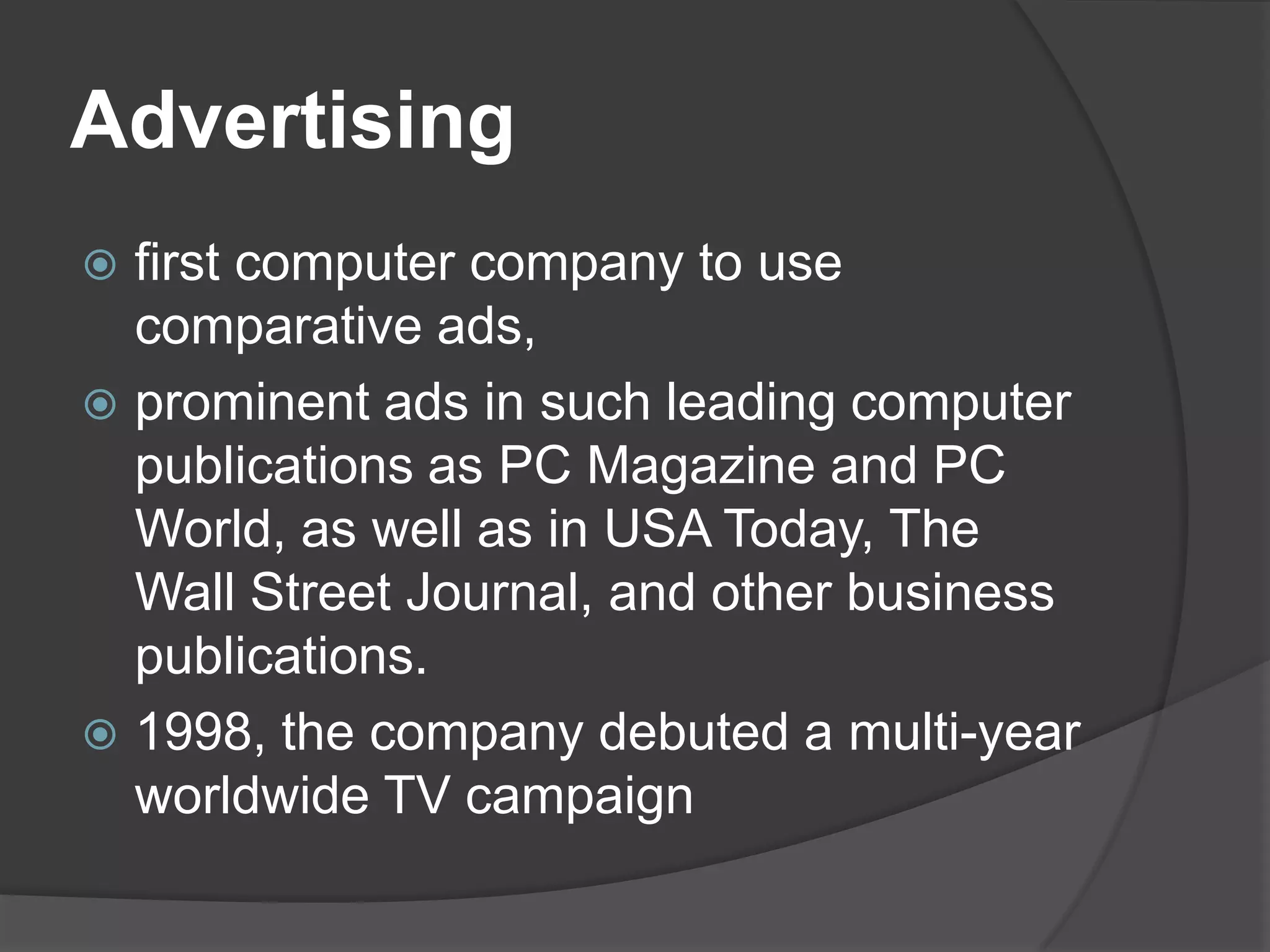 Advertisingfirst computer company to use comparative ads, prominent ads in such leading computer publications as PC Magazine and PC World, as well as in USA Today, The Wall Street Journal, and other business publications.1998, the company debuted a multi-year worldwide TV campaign