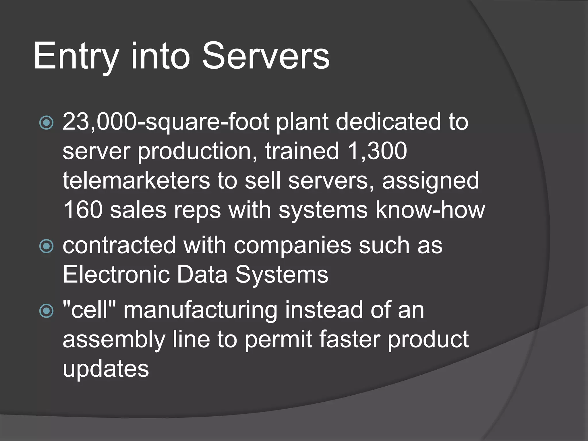 Entry into Servers23,000-square-foot plant dedicated to server production, trained 1,300 telemarketers to sell servers, assigned 160 sales reps with systems know-how contracted with companies such as Electronic Data Systems"cell" manufacturing instead of an assembly line to permit faster product updates 