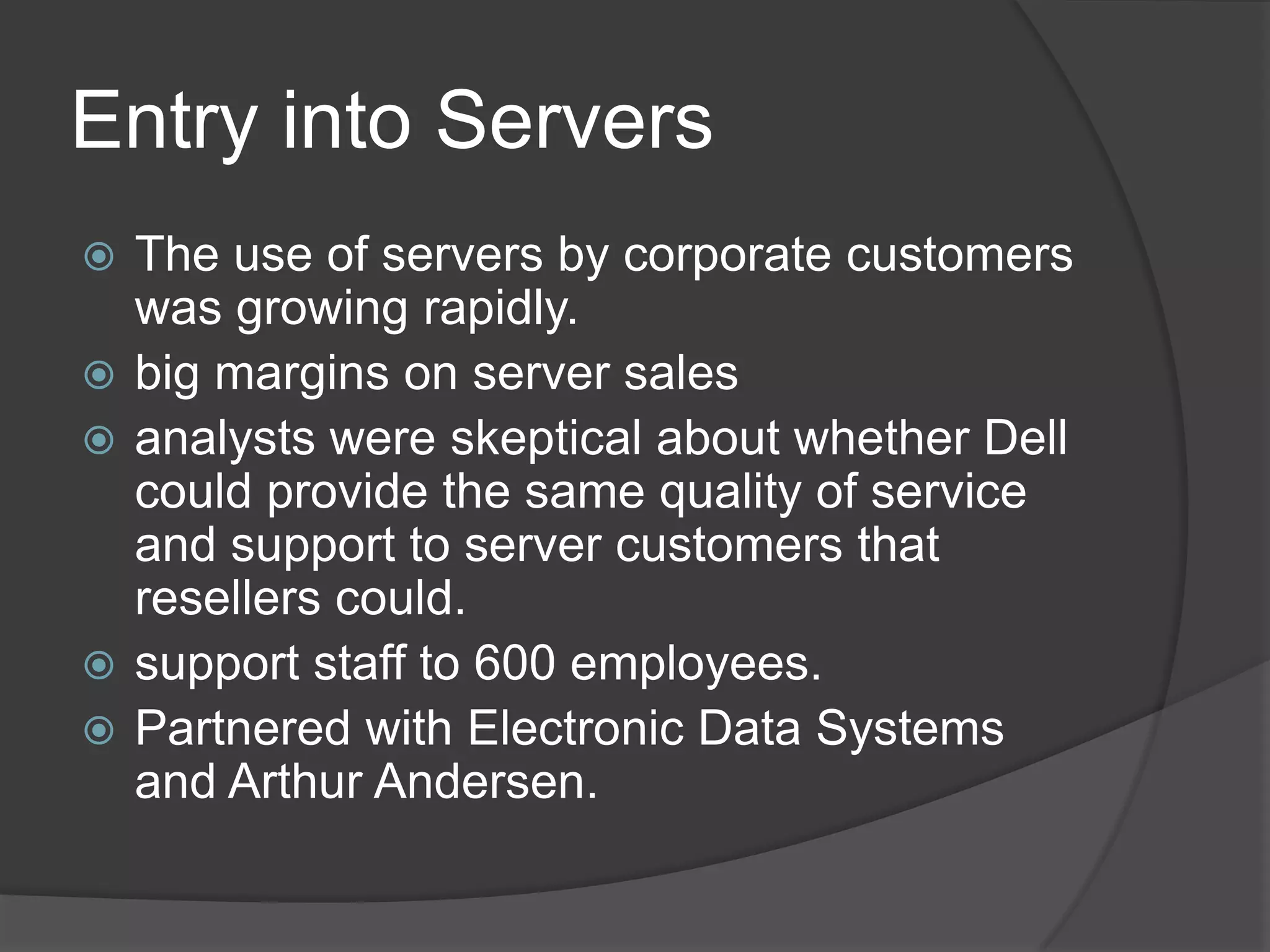 Entry into ServersThe use of servers by corporate customers was growing rapidly.big margins on server salesanalysts were skeptical about whether Dell could provide the same quality of service and support to server customers that resellers could. support staff to 600 employees.Partnered with Electronic Data Systems and Arthur Andersen.