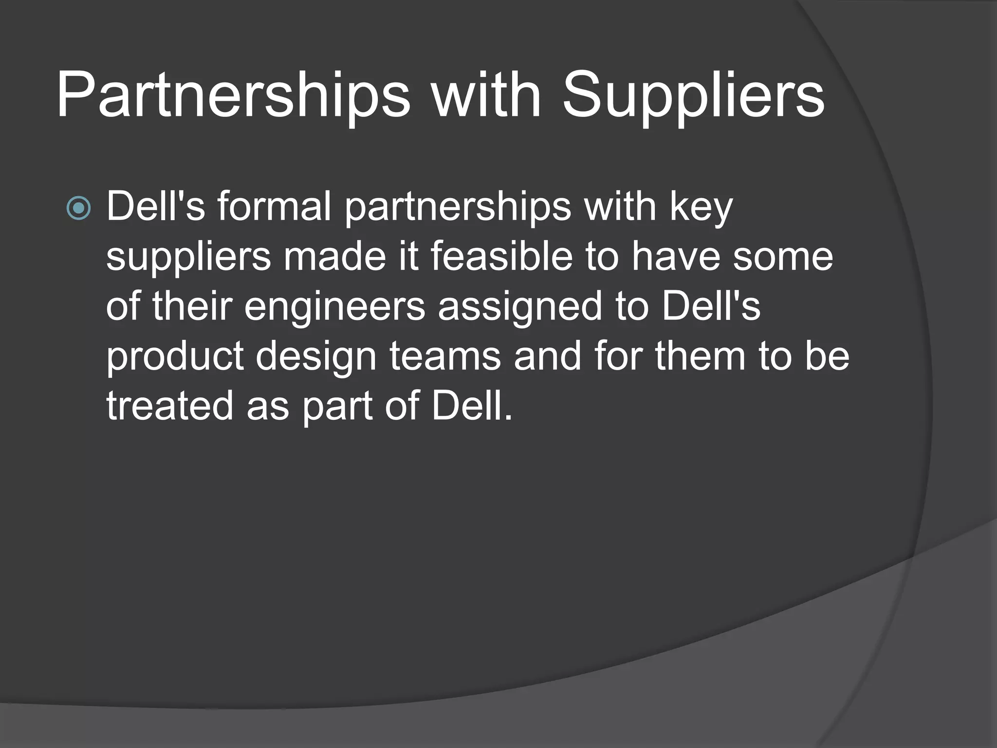 Partnerships with SuppliersDell's formal partnerships with key suppliers made it feasible to have some of their engineers assigned to Dell's product design teams and for them to be treated as part of Dell. 