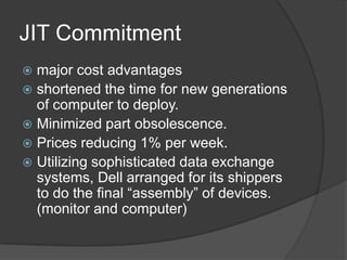 JIT Commitmentmajor cost advantages shortened the time for new generations of computer to deploy.Minimized part obsolescence.Prices reducing 1% per week.Utilizing sophisticated data exchange systems, Dell arranged for its shippers to do the final “assembly” of devices. (monitor and computer)