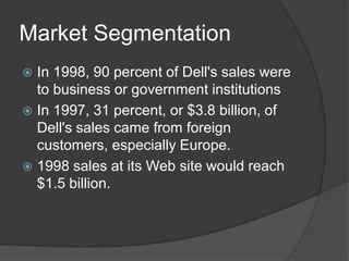 Market SegmentationIn 1998, 90 percent of Dell's sales were to business or government institutionsIn 1997, 31 percent, or $3.8 billion, of Dell's sales came from foreign customers, especially Europe.1998 sales at its Web site would reach $1.5 billion. 