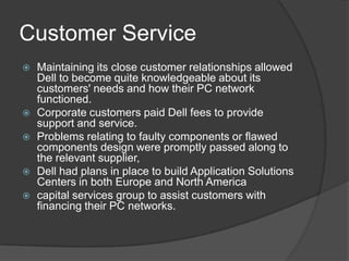 Customer ServiceMaintaining its close customer relationships allowed Dell to become quite knowledgeable about its customers' needs and how their PC network functioned.Corporate customers paid Dell fees to provide support and service. Problems relating to faulty components or flawed components design were promptly passed along to the relevant supplier,Dell had plans in place to build Application Solutions Centers in both Europe and North America capital services group to assist customers with financing their PC networks.