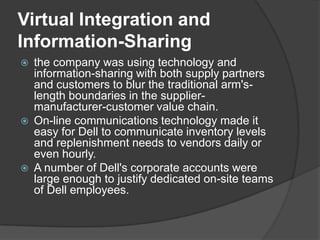 Virtual Integration and Information-Sharingthe company was using technology and information-sharing with both supply partners and customers to blur the traditional arm's-length boundaries in the supplier- manufacturer-customer value chain.On-line communications technology made it easy for Dell to communicate inventory levels and replenishment needs to vendors daily or even hourly.A number of Dell's corporate accounts were large enough to justify dedicated on-site teams of Dell employees.