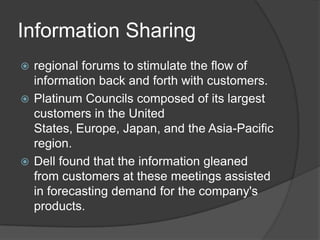 Information Sharingregional forums to stimulate the flow of information back and forth with customers. Platinum Councils composed of its largest customers in the United States, Europe, Japan, and the Asia-Pacific region.Dell found that the information gleaned from customers at these meetings assisted in forecasting demand for the company's products.