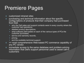 Premiere Pagescustomized intranet sitespurchasing and technical information about the specific configurations of products that their company had purchased from Dell.who the Dell sales and support contacts were in every country where the customer had operations, detailed product descriptions, what software Dell loaded on each of the various types of PCs the customer purchased, service and warranty records, pricing, and the available technical support.>> most comprehensive Web-based PC commerce capability of any PC vendor.immediate access to the same database and problem-solving information that Dell's support personnel used to assist call-in customers
