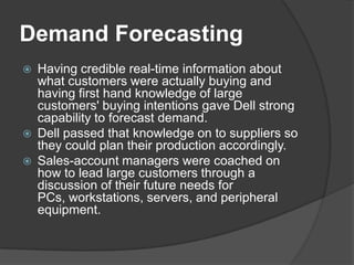 Demand ForecastingHaving credible real-time information about what customers were actually buying and having first hand knowledge of large customers' buying intentions gave Dell strong capability to forecast demand. Dell passed that knowledge on to suppliers so they could plan their production accordingly. Sales-account managers were coached on how to lead large customers through a discussion of their future needs for PCs, workstations, servers, and peripheral equipment. 