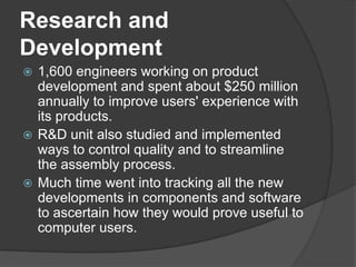 Research and Development1,600 engineers working on product development and spent about $250 million annually to improve users' experience with its products.R&D unit also studied and implemented ways to control quality and to streamline the assembly process. Much time went into tracking all the new developments in components and software to ascertain how they would prove useful to computer users. 