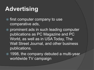 Advertisingfirst computer company to use comparative ads, prominent ads in such leading computer publications as PC Magazine and PC World, as well as in USA Today, The Wall Street Journal, and other business publications.1998, the company debuted a multi-year worldwide TV campaign