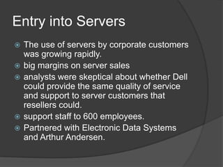 Entry into ServersThe use of servers by corporate customers was growing rapidly.big margins on server salesanalysts were skeptical about whether Dell could provide the same quality of service and support to server customers that resellers could. support staff to 600 employees.Partnered with Electronic Data Systems and Arthur Andersen.