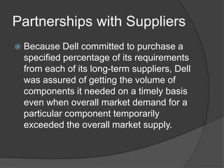 Partnerships with SuppliersBecause Dell committed to purchase a specified percentage of its requirements from each of its long-term suppliers, Dell was assured of getting the volume of components it needed on a timely basis even when overall market demand for a particular component temporarily exceeded the overall market supply. 