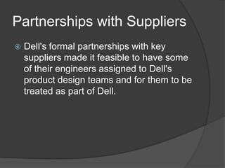 Partnerships with SuppliersDell's formal partnerships with key suppliers made it feasible to have some of their engineers assigned to Dell's product design teams and for them to be treated as part of Dell. 