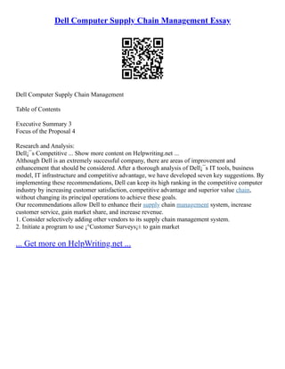 Dell Computer Supply Chain Management Essay
Dell Computer Supply Chain Management
Table of Contents
Executive Summary 3
Focus of the Proposal 4
Research and Analysis:
Dell¡¯s Competitive ... Show more content on Helpwriting.net ...
Although Dell is an extremely successful company, there are areas of improvement and
enhancement that should be considered. After a thorough analysis of Dell¡¯s IT tools, business
model, IT infrastructure and competitive advantage, we have developed seven key suggestions. By
implementing these recommendations, Dell can keep its high ranking in the competitive computer
industry by increasing customer satisfaction, competitive advantage and superior value chain,
without changing its principal operations to achieve these goals.
Our recommendations allow Dell to enhance their supply chain management system, increase
customer service, gain market share, and increase revenue.
1. Consider selectively adding other vendors to its supply chain management system.
2. Initiate a program to use ¡°Customer Surveys¡± to gain market
... Get more on HelpWriting.net ...
 