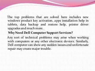 The top problems that are solved here includes new
windows product key activation, apps installation help in
tablets, data backup and restore help, printer driver
upgrades and much more.
Why Need Dell Computer Support Services?
Any sort of technical problems may arise when working
with computers or any other electronic devices. Similarly,
Dell computer can show any sudden issues and unfortunate
repair may create major trouble.
 