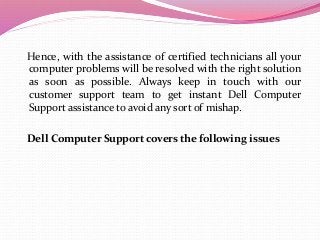 Hence, with the assistance of certified technicians all your
computer problems will be resolved with the right solution
as soon as possible. Always keep in touch with our
customer support team to get instant Dell Computer
Support assistance to avoid any sort of mishap.
Dell Computer Support covers the following issues
 