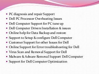  PC diagnosis and repair Support
 Dell PC Processor Overheating Issues
 Dell Computer Support for PC tune up
 Dell Computer Drivers Installation & issues
 Online help for Data Backup and restore
 Support to Setup & configure Dell Computer
 Customer Support for other Issues for Dell
 Online Support for Error troubleshooting for Dell
 Virus Scan and Removal Support for Dell
 Malware & Adware Removal Support Dell Computer
 Support for Dell Computer Optimization
 