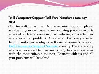 Dell Computer Support Toll Free Number 1-800-247-
9134
Get immediate online Dell computer support phone
number if your computer is not working properly or it is
attacked with any issues such as malware, virus attack or
any other sort of problems. At some point of time you need
help to install or configure software; customers can call
Dell Computer Support Number directly. The availability
of our experienced technicians is 24*7 to solve problems
with the most suitable solution. Connect with us and all
your problems will be solved.
 