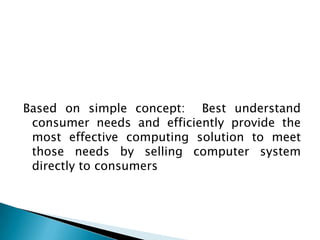 Based on simple concept: Best understand
 consumer needs and efficiently provide the
 most effective computing solution to meet
 those needs by selling computer system
 directly to consumers
 
