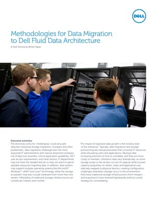 Methodologies for Data Migration
to Dell Fluid Data Architecture
A Dell Technical White Paper




Executive summary
The dictionary entry for “challenging” could very well                The impact of explosive data growth is felt at every level
describe enterprise storage migrations. Complex and often             of the enterprise. Typically, data migrations and storage
problematic, data migrations challenge even the most                  provisioning are manual processes that consume IT resources
seasoned IT administrators with narrow downtime windows,              while disrupting users and applications. Backups take
risk of data loss, business-critical application availability, 24/7   increasing amounts of time to complete, and they are more
user access requirements, and other factors. IT departments           costly to maintain. Utilization rates vary dramatically, as some
may not have the needed skill set or may not want to spend            storage arrays or file servers run out of capacity while unused
valuable resources migrating data. In addition, data centers          capacity languishes on others. Users and applications are
may support multiple operating systems like Microsoft®                statically mapped to physical devices, creating configuration
Windows®, UNIX® and Linux® technology, while the storage              challenges whenever changes occur in the environment.
ecosystem may also include hardware from more than one                And many traditional storage infrastructures (from mergers
vendor. Inflexibility of traditional storage infrastructures can      and acquisitions) have evolved haphazardly without a solid
complicate matters even further.                                      strategy for consolidating.
 