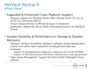 Global Commercial Channels
NetVault Backup 9:
What’s New?
• Expanded & Enhanced Cross-Platform Support
– Physical: Support for Windows Server 2012, Ubuntu 10.04 LTS, 11.x, &
12.04 LTS, and Novell OES 11
– Virtual: Enhancements to VMware & Hyper-V protection
– Application: Added SQL Server 2012, improved protection for MySQL &
Oracle
• Greater Flexibility & Performance in Storage & Disaster
Recovery
– Software: NetVault SmartDisk, NetVault’s software-based deduplication
engine, now offers native replication of deduplicated data sets
– Hardware:
› Support for Dell deduplication appliances, beginning with the Dell DR4000
› Support for EMC Data Domain’s DD Boost, enabling source-side deduplication
– Tape Library Management: Support for Oracle ACSLS Managed Virtual
Libraries
 