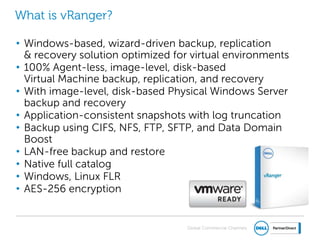 Global Commercial Channels
What is vRanger?
• Windows-based, wizard-driven backup, replication
& recovery solution optimized for virtual environments
• 100% Agent-less, image-level, disk-based
Virtual Machine backup, replication, and recovery
• With image-level, disk-based Physical Windows Server
backup and recovery
• Application-consistent snapshots with log truncation
• Backup using CIFS, NFS, FTP, SFTP, and Data Domain
Boost
• LAN-free backup and restore
• Native full catalog
• Windows, Linux FLR
• AES-256 encryption
 