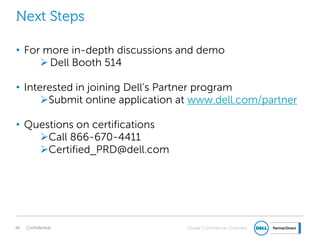 Global Commercial Channels
Next Steps
• For more in-depth discussions and demo
Dell Booth 514
• Interested in joining Dell’s Partner program
Submit online application at www.dell.com/partner
• Questions on certifications
Call 866-670-4411
Certified_PRD@dell.com
Confidential46
 