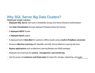 28
Why SQL Server Big Data Clusters?
Deployed single solution
 Deployed SQL Server with built-in Availability Groups and Active Directory Authentication
 Use Data Virtualization through deployed Polybase Scale Out Groups
 A deployed HDFS Cluster
 A deployed Spark engine
 A deployed built-in Data Mart for cached or offline results using a built-in PolyBase connector
 Access to Machine Learning with SparkML and SQL Server Machine Learning Services
 Deploy applications such as Machine Learning Models and SSIS packages
 Deployed set of services for control, management, and monitoring
 Use the power of containers and Kubernetes for basic HA, storage, networking, and scale.
 