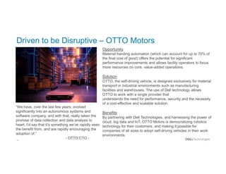 33
Driven to be Disruptive – OTTO Motors
Opportunity
Material handing automation (which can account for up to 70% of
the final cost of good) offers the potential for significant
performance improvements and allows facility operators to focus
more resources on core, value-added operations.
Solution
OTTO, the self-driving vehicle, is designed exclusively for material
transport in industrial environments such as manufacturing
facilities and warehouses. The use of Dell technology allows
OTTO to work with a single provider that
understands the need for performance, security and the necessity
of a cost-effective and scalable solution.
Benefits
By partnering with Dell Technologies, and harnessing the power of
cloud, big data and IoT, OTTO Motors is democratizing robotics
technology for their customers, and making it possible for
companies of all sizes to adopt self-driving vehicles in their work
environments.
“We have, over the last few years, evolved
significantly into an autonomous systems and
software company, and with that, really taken the
promise of data collection and data analysis to
heart. I’d say that it’s something we’ve rapidly seen
the benefit from, and are rapidly encouraging the
adoption of.”
- OTTO CTO -
 