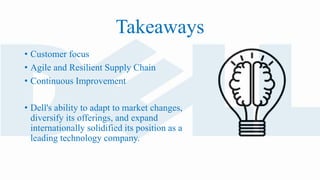 • Customer focus
• Agile and Resilient Supply Chain
• Continuous Improvement
• Dell's ability to adapt to market changes,
diversify its offerings, and expand
internationally solidified its position as a
leading technology company.
Takeaways
 