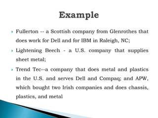  Fullerton -- a Scottish company from Glenrothes that
does work for Dell and for IBM in Raleigh, NC;
 Lightening Beech - a U.S. company that supplies
sheet metal;
 Trend Tec--a company that does metal and plastics
in the U.S. and serves Dell and Compaq; and APW,
which bought two Irish companies and does chassis,
plastics, and metal
 