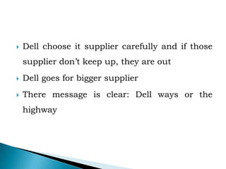  Dell choose it supplier carefully and if those
supplier don’t keep up, they are out
 Dell goes for bigger supplier
 There message is clear: Dell ways or the
highway
 