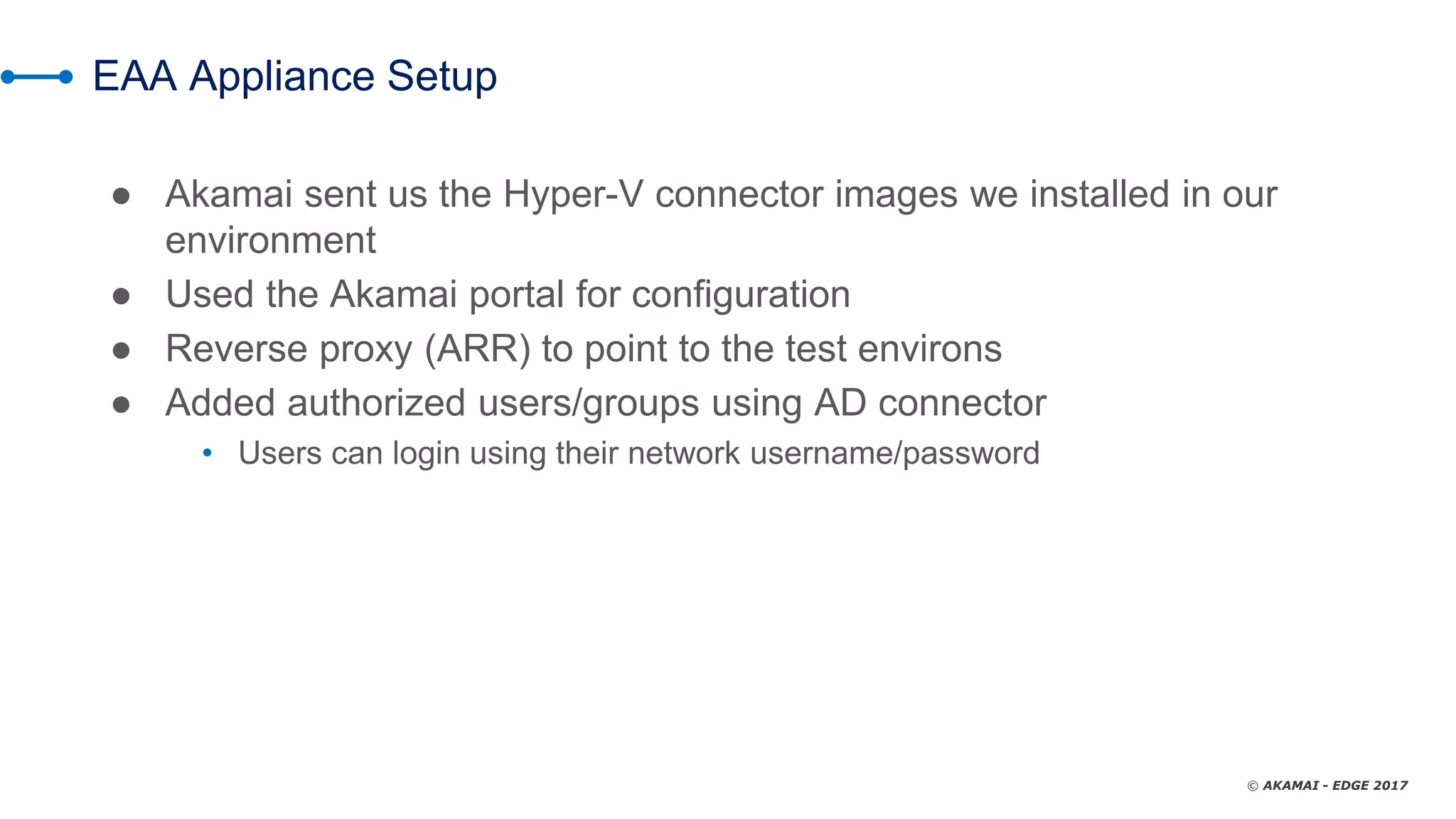 © AKAMAI - EDGE 2017
EAA Appliance Setup
● Akamai sent us the Hyper-V connector images we installed in our
environment
● Used the Akamai portal for configuration
● Reverse proxy (ARR) to point to the test environs
● Added authorized users/groups using AD connector
• Users can login using their network username/password
 