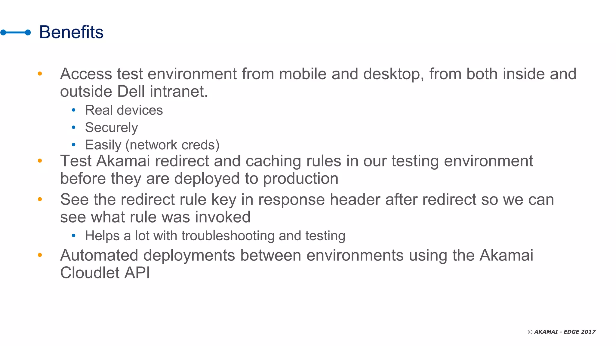 © AKAMAI - EDGE 2017
Benefits
• Access test environment from mobile and desktop, from both inside and
outside Dell intranet.
• Real devices
• Securely
• Easily (network creds)
• Test Akamai redirect and caching rules in our testing environment
before they are deployed to production
• See the redirect rule key in response header after redirect so we can
see what rule was invoked
• Helps a lot with troubleshooting and testing
• Automated deployments between environments using the Akamai
Cloudlet API
 